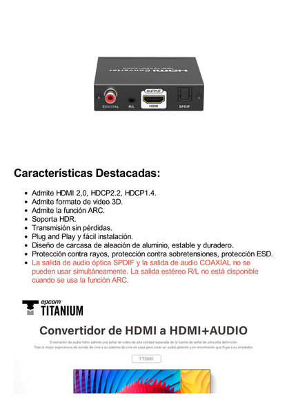 Extractor de Audio de HDMI a HDMI + Audio / Salida de Audio Digital o Análoga / SPDIF / Toslink / Auxiliar 3.5mm (Estéreo) / Salida HDMI solo video / Soporta ARC / HDR / HDCP / Separa el Audio del Contenido HDMI .